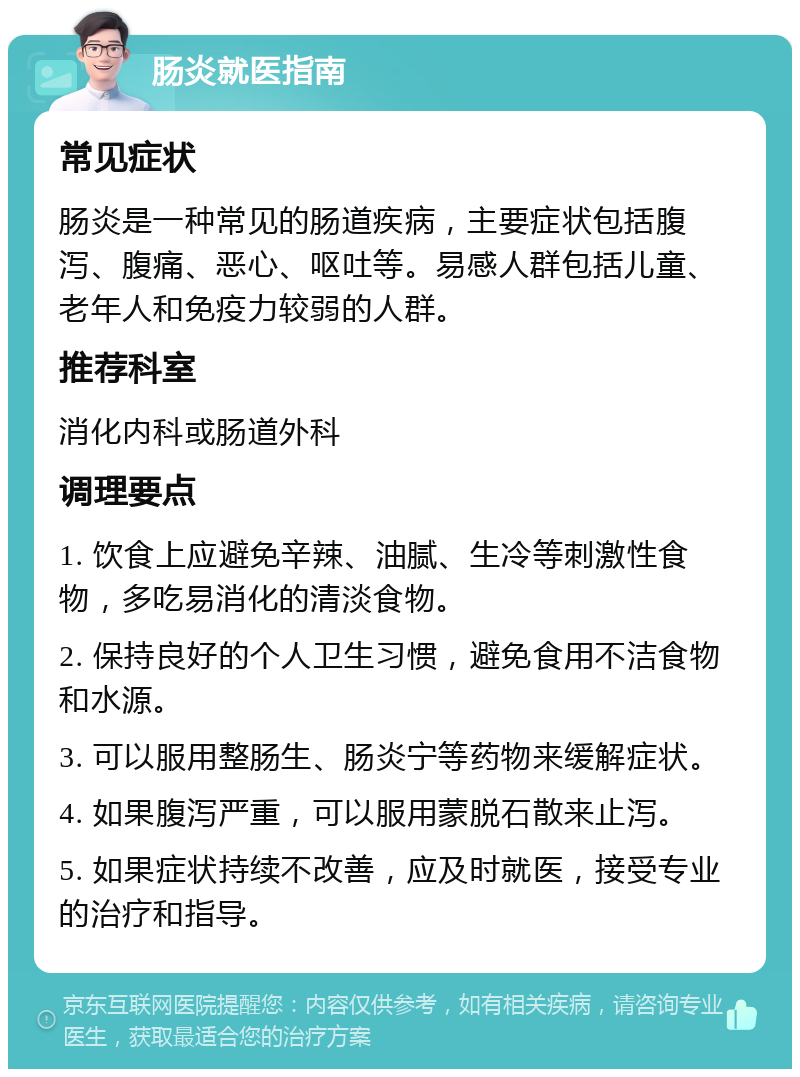 肠炎就医指南 常见症状 肠炎是一种常见的肠道疾病，主要症状包括腹泻、腹痛、恶心、呕吐等。易感人群包括儿童、老年人和免疫力较弱的人群。 推荐科室 消化内科或肠道外科 调理要点 1. 饮食上应避免辛辣、油腻、生冷等刺激性食物，多吃易消化的清淡食物。 2. 保持良好的个人卫生习惯，避免食用不洁食物和水源。 3. 可以服用整肠生、肠炎宁等药物来缓解症状。 4. 如果腹泻严重，可以服用蒙脱石散来止泻。 5. 如果症状持续不改善，应及时就医，接受专业的治疗和指导。