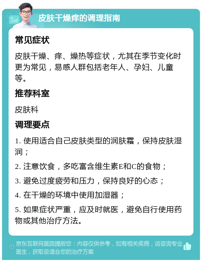 皮肤干燥痒的调理指南 常见症状 皮肤干燥、痒、燥热等症状，尤其在季节变化时更为常见，易感人群包括老年人、孕妇、儿童等。 推荐科室 皮肤科 调理要点 1. 使用适合自己皮肤类型的润肤霜，保持皮肤湿润； 2. 注意饮食，多吃富含维生素E和C的食物； 3. 避免过度疲劳和压力，保持良好的心态； 4. 在干燥的环境中使用加湿器； 5. 如果症状严重，应及时就医，避免自行使用药物或其他治疗方法。