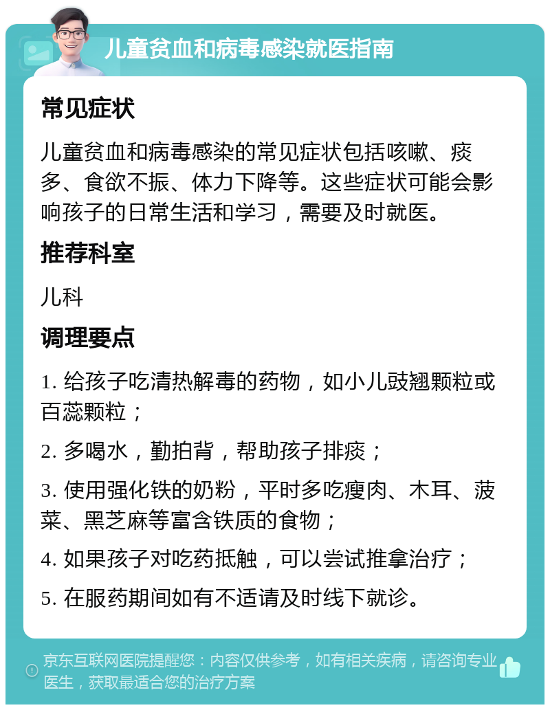 儿童贫血和病毒感染就医指南 常见症状 儿童贫血和病毒感染的常见症状包括咳嗽、痰多、食欲不振、体力下降等。这些症状可能会影响孩子的日常生活和学习，需要及时就医。 推荐科室 儿科 调理要点 1. 给孩子吃清热解毒的药物，如小儿豉翘颗粒或百蕊颗粒； 2. 多喝水，勤拍背，帮助孩子排痰； 3. 使用强化铁的奶粉，平时多吃瘦肉、木耳、菠菜、黑芝麻等富含铁质的食物； 4. 如果孩子对吃药抵触，可以尝试推拿治疗； 5. 在服药期间如有不适请及时线下就诊。