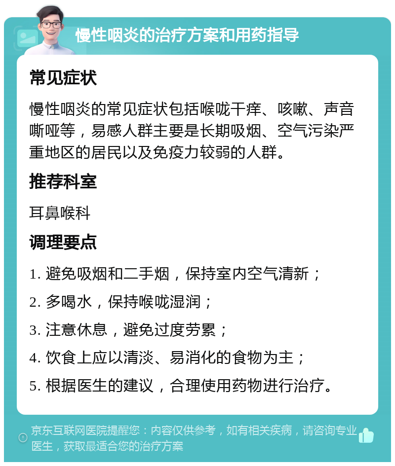 慢性咽炎的治疗方案和用药指导 常见症状 慢性咽炎的常见症状包括喉咙干痒、咳嗽、声音嘶哑等，易感人群主要是长期吸烟、空气污染严重地区的居民以及免疫力较弱的人群。 推荐科室 耳鼻喉科 调理要点 1. 避免吸烟和二手烟，保持室内空气清新； 2. 多喝水，保持喉咙湿润； 3. 注意休息，避免过度劳累； 4. 饮食上应以清淡、易消化的食物为主； 5. 根据医生的建议，合理使用药物进行治疗。