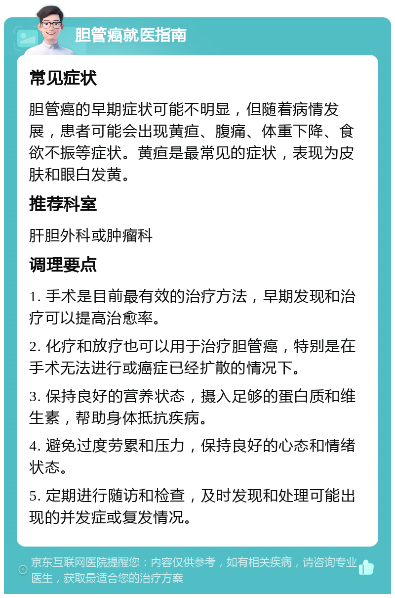 胆管癌就医指南 常见症状 胆管癌的早期症状可能不明显，但随着病情发展，患者可能会出现黄疸、腹痛、体重下降、食欲不振等症状。黄疸是最常见的症状，表现为皮肤和眼白发黄。 推荐科室 肝胆外科或肿瘤科 调理要点 1. 手术是目前最有效的治疗方法，早期发现和治疗可以提高治愈率。 2. 化疗和放疗也可以用于治疗胆管癌，特别是在手术无法进行或癌症已经扩散的情况下。 3. 保持良好的营养状态，摄入足够的蛋白质和维生素，帮助身体抵抗疾病。 4. 避免过度劳累和压力，保持良好的心态和情绪状态。 5. 定期进行随访和检查，及时发现和处理可能出现的并发症或复发情况。