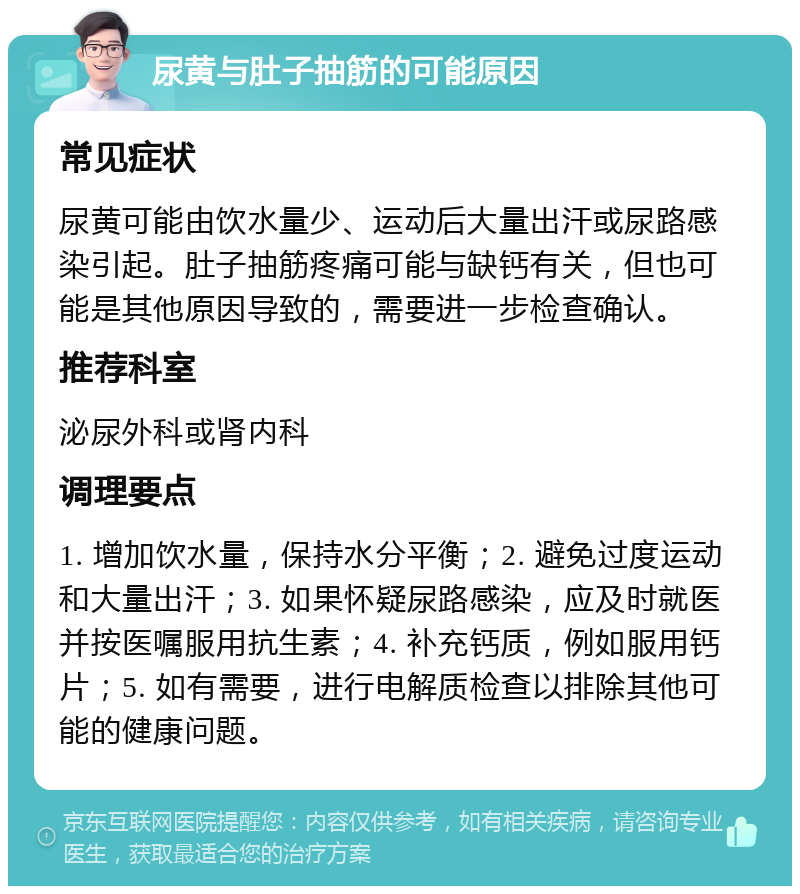 尿黄与肚子抽筋的可能原因 常见症状 尿黄可能由饮水量少、运动后大量出汗或尿路感染引起。肚子抽筋疼痛可能与缺钙有关，但也可能是其他原因导致的，需要进一步检查确认。 推荐科室 泌尿外科或肾内科 调理要点 1. 增加饮水量，保持水分平衡；2. 避免过度运动和大量出汗；3. 如果怀疑尿路感染，应及时就医并按医嘱服用抗生素；4. 补充钙质，例如服用钙片；5. 如有需要，进行电解质检查以排除其他可能的健康问题。