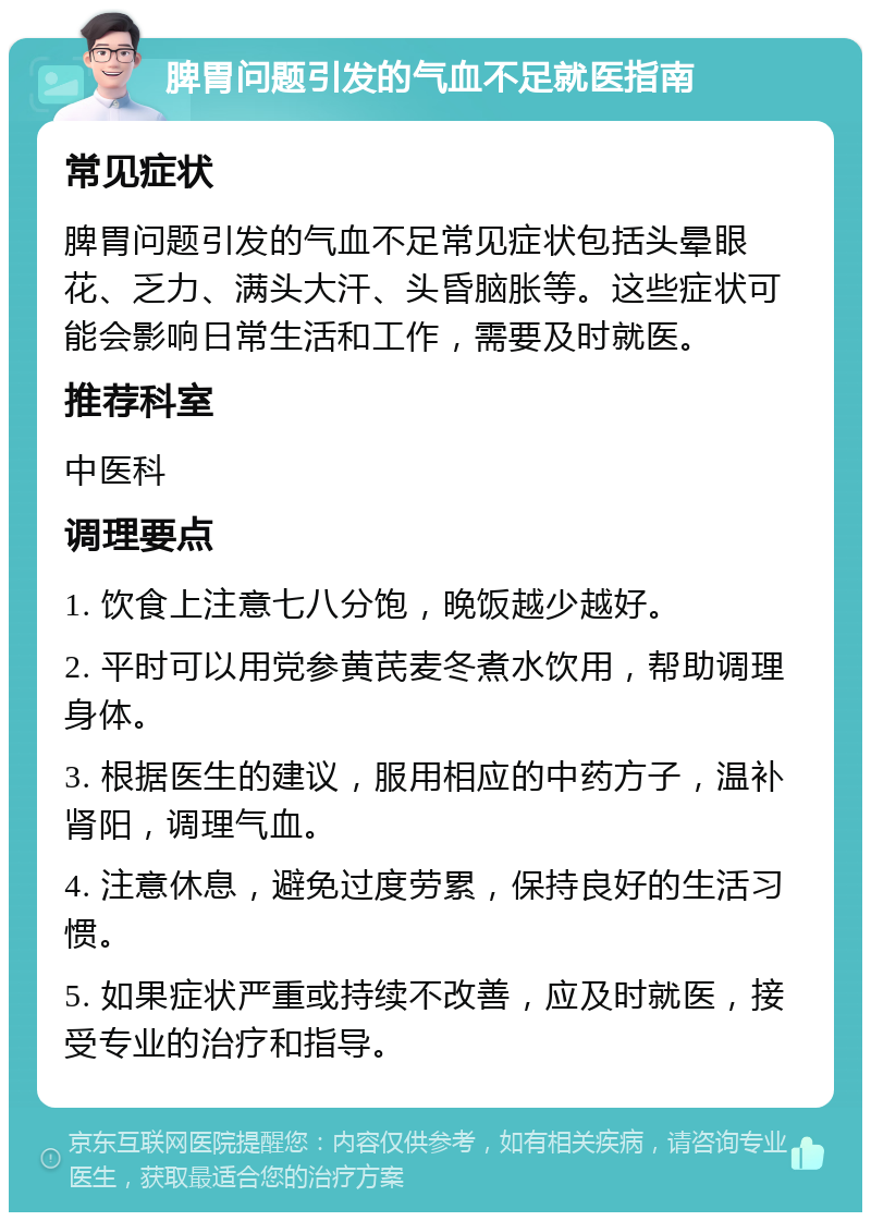 脾胃问题引发的气血不足就医指南 常见症状 脾胃问题引发的气血不足常见症状包括头晕眼花、乏力、满头大汗、头昏脑胀等。这些症状可能会影响日常生活和工作，需要及时就医。 推荐科室 中医科 调理要点 1. 饮食上注意七八分饱，晚饭越少越好。 2. 平时可以用党参黄芪麦冬煮水饮用，帮助调理身体。 3. 根据医生的建议，服用相应的中药方子，温补肾阳，调理气血。 4. 注意休息，避免过度劳累，保持良好的生活习惯。 5. 如果症状严重或持续不改善，应及时就医，接受专业的治疗和指导。