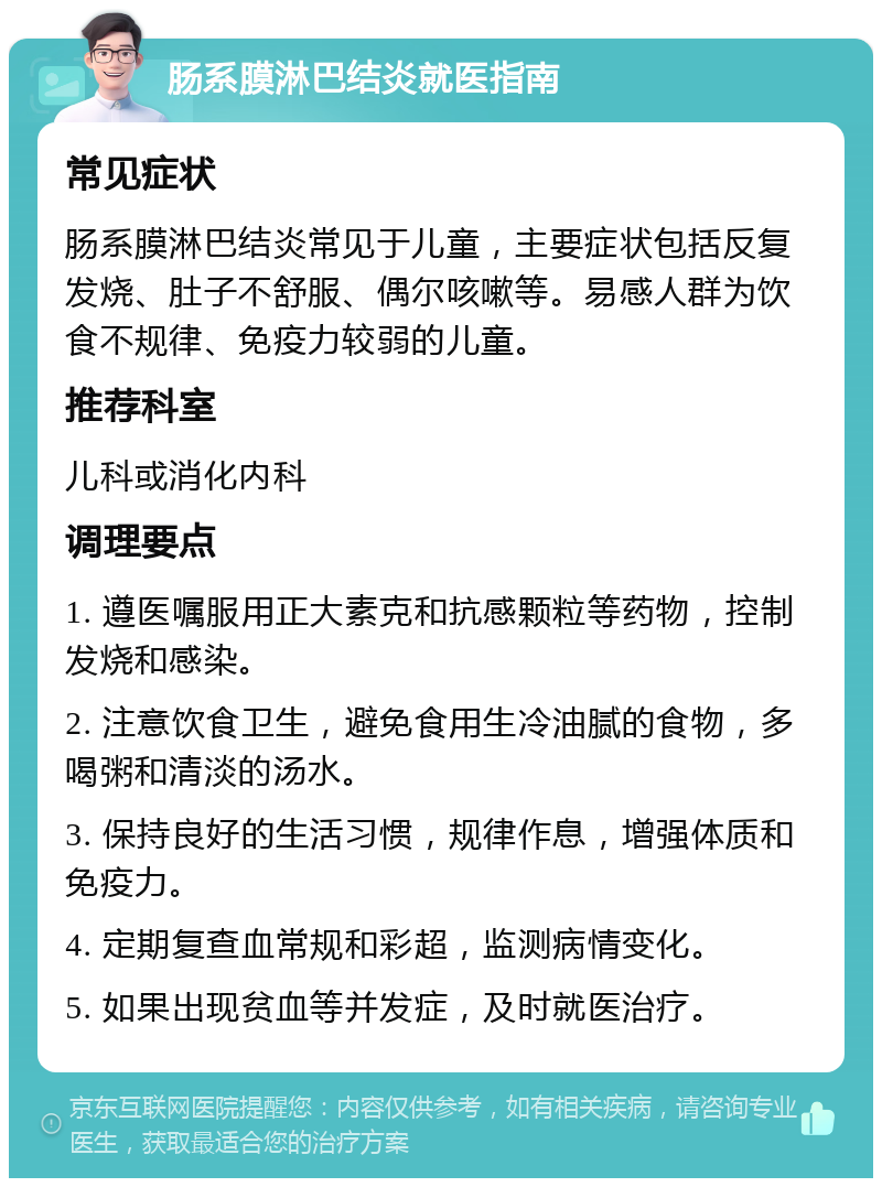 肠系膜淋巴结炎就医指南 常见症状 肠系膜淋巴结炎常见于儿童，主要症状包括反复发烧、肚子不舒服、偶尔咳嗽等。易感人群为饮食不规律、免疫力较弱的儿童。 推荐科室 儿科或消化内科 调理要点 1. 遵医嘱服用正大素克和抗感颗粒等药物，控制发烧和感染。 2. 注意饮食卫生，避免食用生冷油腻的食物，多喝粥和清淡的汤水。 3. 保持良好的生活习惯，规律作息，增强体质和免疫力。 4. 定期复查血常规和彩超，监测病情变化。 5. 如果出现贫血等并发症，及时就医治疗。