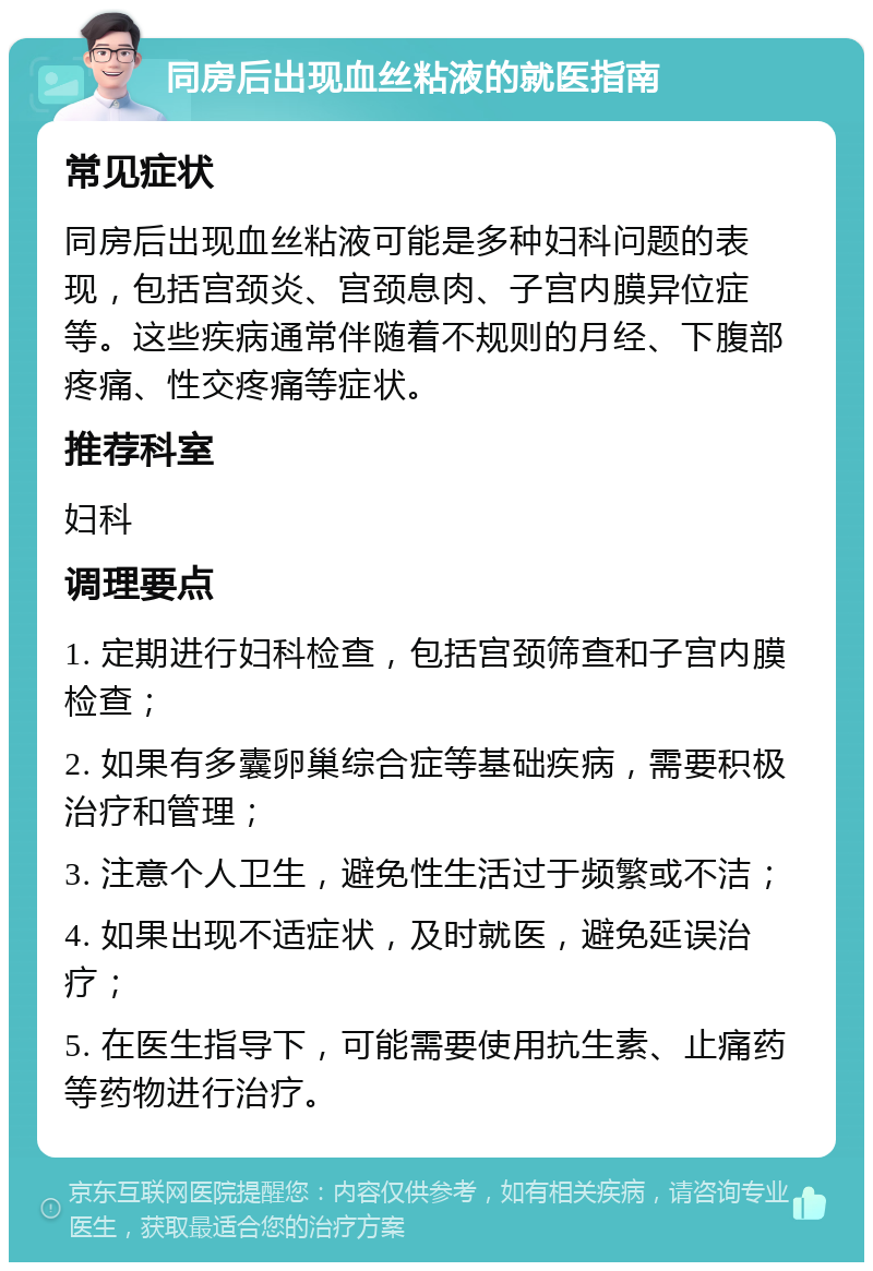 同房后出现血丝粘液的就医指南 常见症状 同房后出现血丝粘液可能是多种妇科问题的表现，包括宫颈炎、宫颈息肉、子宫内膜异位症等。这些疾病通常伴随着不规则的月经、下腹部疼痛、性交疼痛等症状。 推荐科室 妇科 调理要点 1. 定期进行妇科检查，包括宫颈筛查和子宫内膜检查； 2. 如果有多囊卵巢综合症等基础疾病，需要积极治疗和管理； 3. 注意个人卫生，避免性生活过于频繁或不洁； 4. 如果出现不适症状，及时就医，避免延误治疗； 5. 在医生指导下，可能需要使用抗生素、止痛药等药物进行治疗。