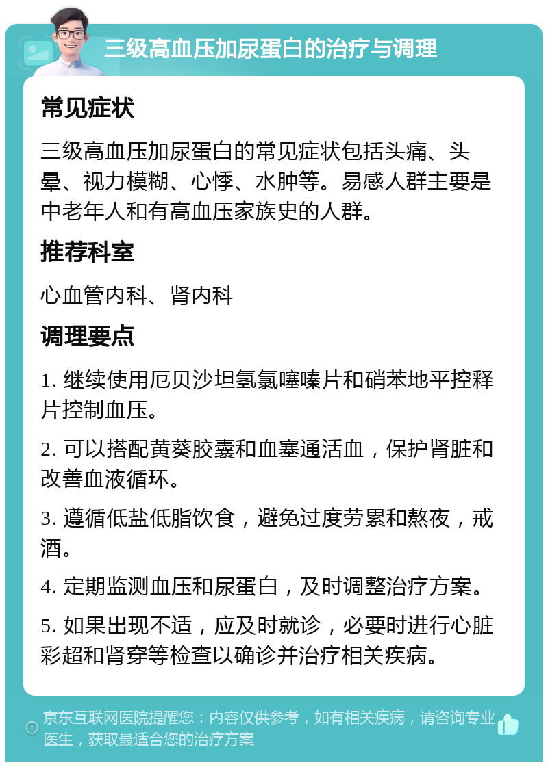 三级高血压加尿蛋白的治疗与调理 常见症状 三级高血压加尿蛋白的常见症状包括头痛、头晕、视力模糊、心悸、水肿等。易感人群主要是中老年人和有高血压家族史的人群。 推荐科室 心血管内科、肾内科 调理要点 1. 继续使用厄贝沙坦氢氯噻嗪片和硝苯地平控释片控制血压。 2. 可以搭配黄葵胶囊和血塞通活血，保护肾脏和改善血液循环。 3. 遵循低盐低脂饮食，避免过度劳累和熬夜，戒酒。 4. 定期监测血压和尿蛋白，及时调整治疗方案。 5. 如果出现不适，应及时就诊，必要时进行心脏彩超和肾穿等检查以确诊并治疗相关疾病。