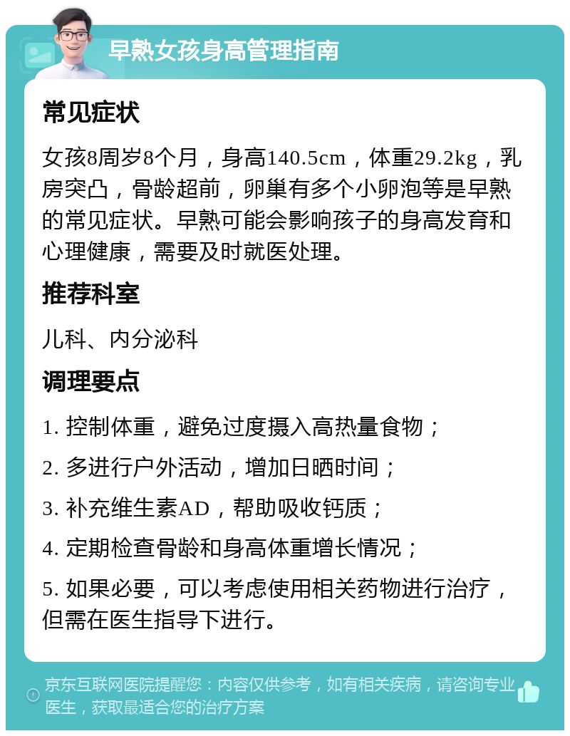 早熟女孩身高管理指南 常见症状 女孩8周岁8个月，身高140.5cm，体重29.2kg，乳房突凸，骨龄超前，卵巢有多个小卵泡等是早熟的常见症状。早熟可能会影响孩子的身高发育和心理健康，需要及时就医处理。 推荐科室 儿科、内分泌科 调理要点 1. 控制体重，避免过度摄入高热量食物； 2. 多进行户外活动，增加日晒时间； 3. 补充维生素AD，帮助吸收钙质； 4. 定期检查骨龄和身高体重增长情况； 5. 如果必要，可以考虑使用相关药物进行治疗，但需在医生指导下进行。