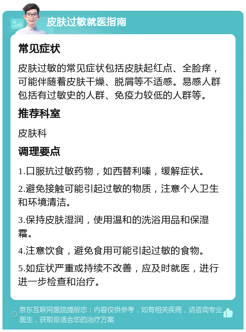 皮肤过敏就医指南 常见症状 皮肤过敏的常见症状包括皮肤起红点、全脸痒，可能伴随着皮肤干燥、脱屑等不适感。易感人群包括有过敏史的人群、免疫力较低的人群等。 推荐科室 皮肤科 调理要点 1.口服抗过敏药物，如西替利嗪，缓解症状。 2.避免接触可能引起过敏的物质，注意个人卫生和环境清洁。 3.保持皮肤湿润，使用温和的洗浴用品和保湿霜。 4.注意饮食，避免食用可能引起过敏的食物。 5.如症状严重或持续不改善，应及时就医，进行进一步检查和治疗。