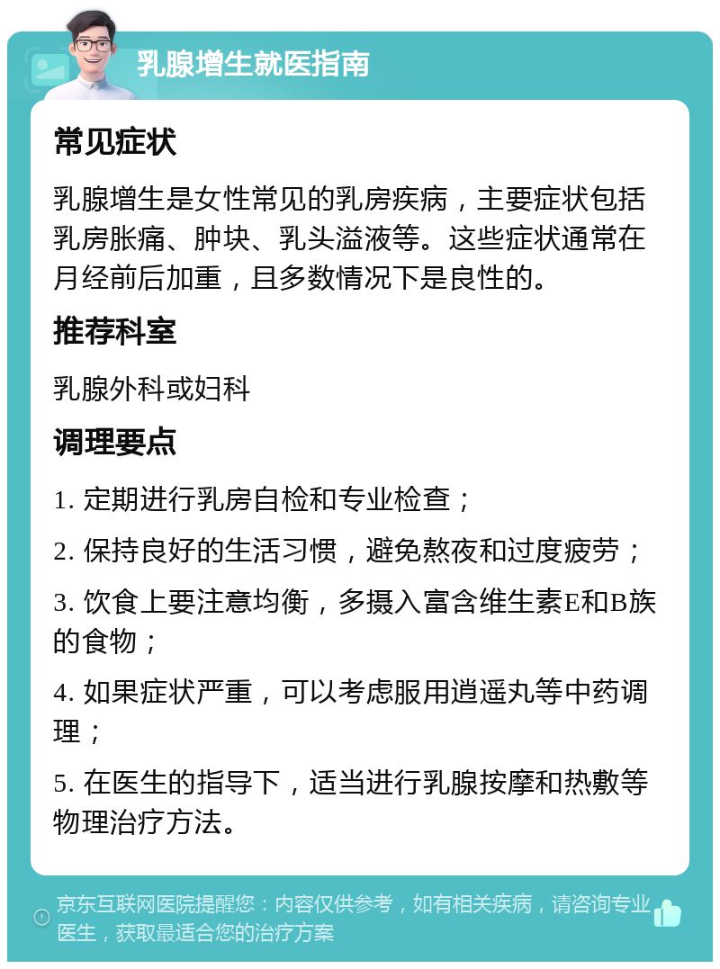 乳腺增生就医指南 常见症状 乳腺增生是女性常见的乳房疾病，主要症状包括乳房胀痛、肿块、乳头溢液等。这些症状通常在月经前后加重，且多数情况下是良性的。 推荐科室 乳腺外科或妇科 调理要点 1. 定期进行乳房自检和专业检查； 2. 保持良好的生活习惯，避免熬夜和过度疲劳； 3. 饮食上要注意均衡，多摄入富含维生素E和B族的食物； 4. 如果症状严重，可以考虑服用逍遥丸等中药调理； 5. 在医生的指导下，适当进行乳腺按摩和热敷等物理治疗方法。