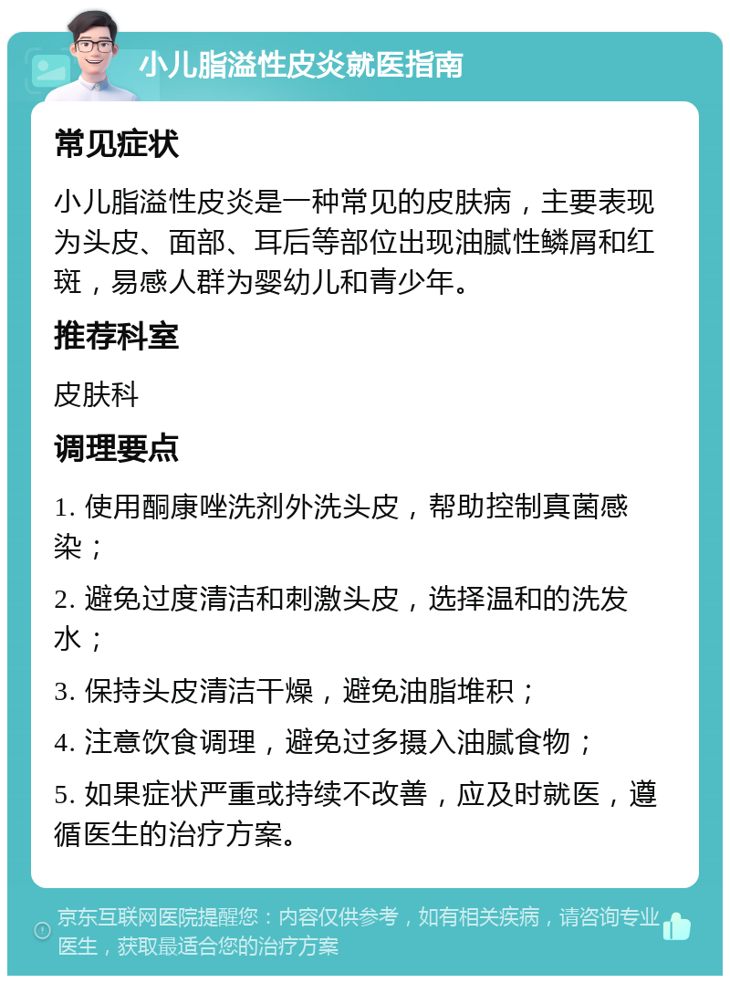 小儿脂溢性皮炎就医指南 常见症状 小儿脂溢性皮炎是一种常见的皮肤病，主要表现为头皮、面部、耳后等部位出现油腻性鳞屑和红斑，易感人群为婴幼儿和青少年。 推荐科室 皮肤科 调理要点 1. 使用酮康唑洗剂外洗头皮，帮助控制真菌感染； 2. 避免过度清洁和刺激头皮，选择温和的洗发水； 3. 保持头皮清洁干燥，避免油脂堆积； 4. 注意饮食调理，避免过多摄入油腻食物； 5. 如果症状严重或持续不改善，应及时就医，遵循医生的治疗方案。