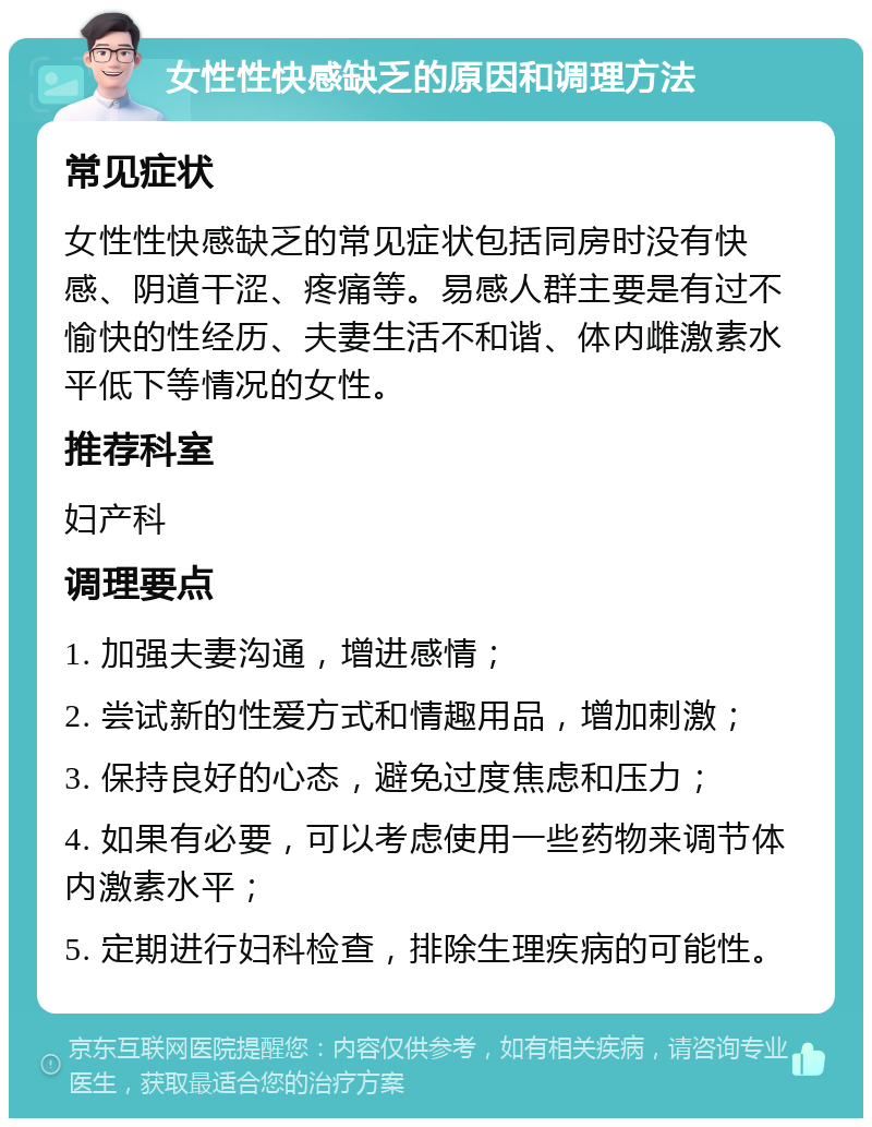 女性性快感缺乏的原因和调理方法 常见症状 女性性快感缺乏的常见症状包括同房时没有快感、阴道干涩、疼痛等。易感人群主要是有过不愉快的性经历、夫妻生活不和谐、体内雌激素水平低下等情况的女性。 推荐科室 妇产科 调理要点 1. 加强夫妻沟通，增进感情； 2. 尝试新的性爱方式和情趣用品，增加刺激； 3. 保持良好的心态，避免过度焦虑和压力； 4. 如果有必要，可以考虑使用一些药物来调节体内激素水平； 5. 定期进行妇科检查，排除生理疾病的可能性。