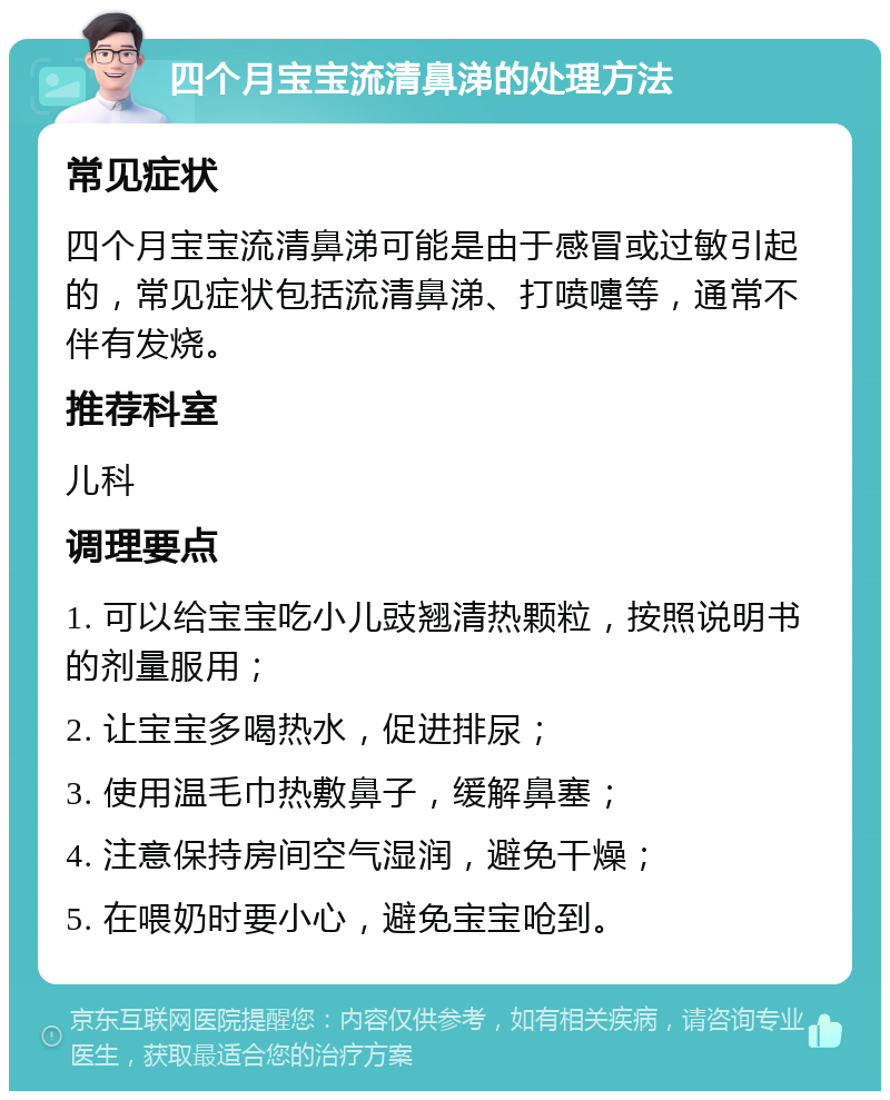 四个月宝宝流清鼻涕的处理方法 常见症状 四个月宝宝流清鼻涕可能是由于感冒或过敏引起的，常见症状包括流清鼻涕、打喷嚏等，通常不伴有发烧。 推荐科室 儿科 调理要点 1. 可以给宝宝吃小儿豉翘清热颗粒，按照说明书的剂量服用； 2. 让宝宝多喝热水，促进排尿； 3. 使用温毛巾热敷鼻子，缓解鼻塞； 4. 注意保持房间空气湿润，避免干燥； 5. 在喂奶时要小心，避免宝宝呛到。