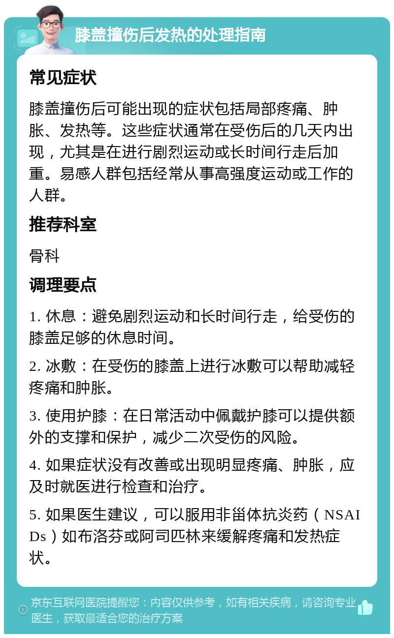 膝盖撞伤后发热的处理指南 常见症状 膝盖撞伤后可能出现的症状包括局部疼痛、肿胀、发热等。这些症状通常在受伤后的几天内出现，尤其是在进行剧烈运动或长时间行走后加重。易感人群包括经常从事高强度运动或工作的人群。 推荐科室 骨科 调理要点 1. 休息：避免剧烈运动和长时间行走，给受伤的膝盖足够的休息时间。 2. 冰敷：在受伤的膝盖上进行冰敷可以帮助减轻疼痛和肿胀。 3. 使用护膝：在日常活动中佩戴护膝可以提供额外的支撑和保护，减少二次受伤的风险。 4. 如果症状没有改善或出现明显疼痛、肿胀，应及时就医进行检查和治疗。 5. 如果医生建议，可以服用非甾体抗炎药（NSAIDs）如布洛芬或阿司匹林来缓解疼痛和发热症状。