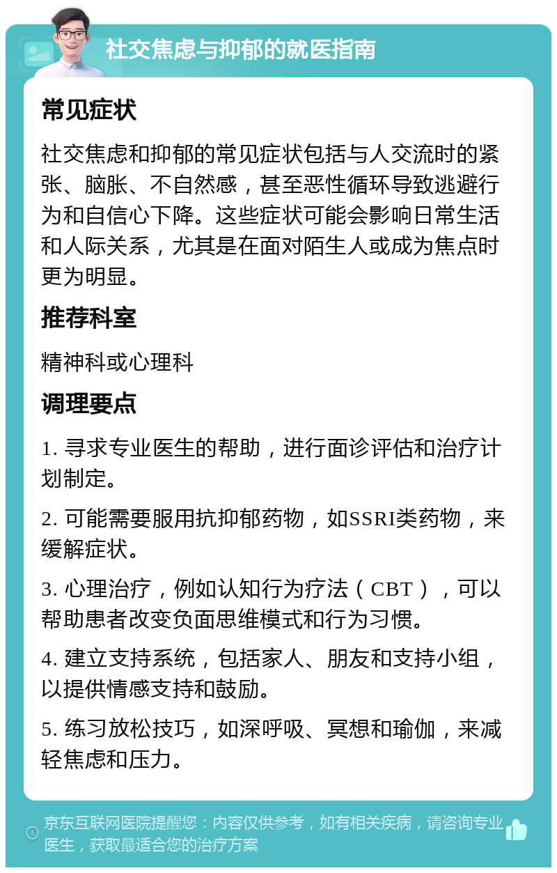 社交焦虑与抑郁的就医指南 常见症状 社交焦虑和抑郁的常见症状包括与人交流时的紧张、脑胀、不自然感，甚至恶性循环导致逃避行为和自信心下降。这些症状可能会影响日常生活和人际关系，尤其是在面对陌生人或成为焦点时更为明显。 推荐科室 精神科或心理科 调理要点 1. 寻求专业医生的帮助，进行面诊评估和治疗计划制定。 2. 可能需要服用抗抑郁药物，如SSRI类药物，来缓解症状。 3. 心理治疗，例如认知行为疗法（CBT），可以帮助患者改变负面思维模式和行为习惯。 4. 建立支持系统，包括家人、朋友和支持小组，以提供情感支持和鼓励。 5. 练习放松技巧，如深呼吸、冥想和瑜伽，来减轻焦虑和压力。