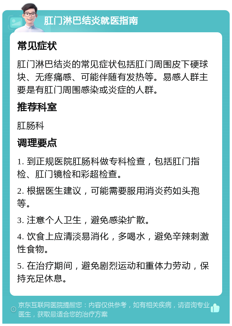 肛门淋巴结炎就医指南 常见症状 肛门淋巴结炎的常见症状包括肛门周围皮下硬球块、无疼痛感、可能伴随有发热等。易感人群主要是有肛门周围感染或炎症的人群。 推荐科室 肛肠科 调理要点 1. 到正规医院肛肠科做专科检查，包括肛门指检、肛门镜检和彩超检查。 2. 根据医生建议，可能需要服用消炎药如头孢等。 3. 注意个人卫生，避免感染扩散。 4. 饮食上应清淡易消化，多喝水，避免辛辣刺激性食物。 5. 在治疗期间，避免剧烈运动和重体力劳动，保持充足休息。