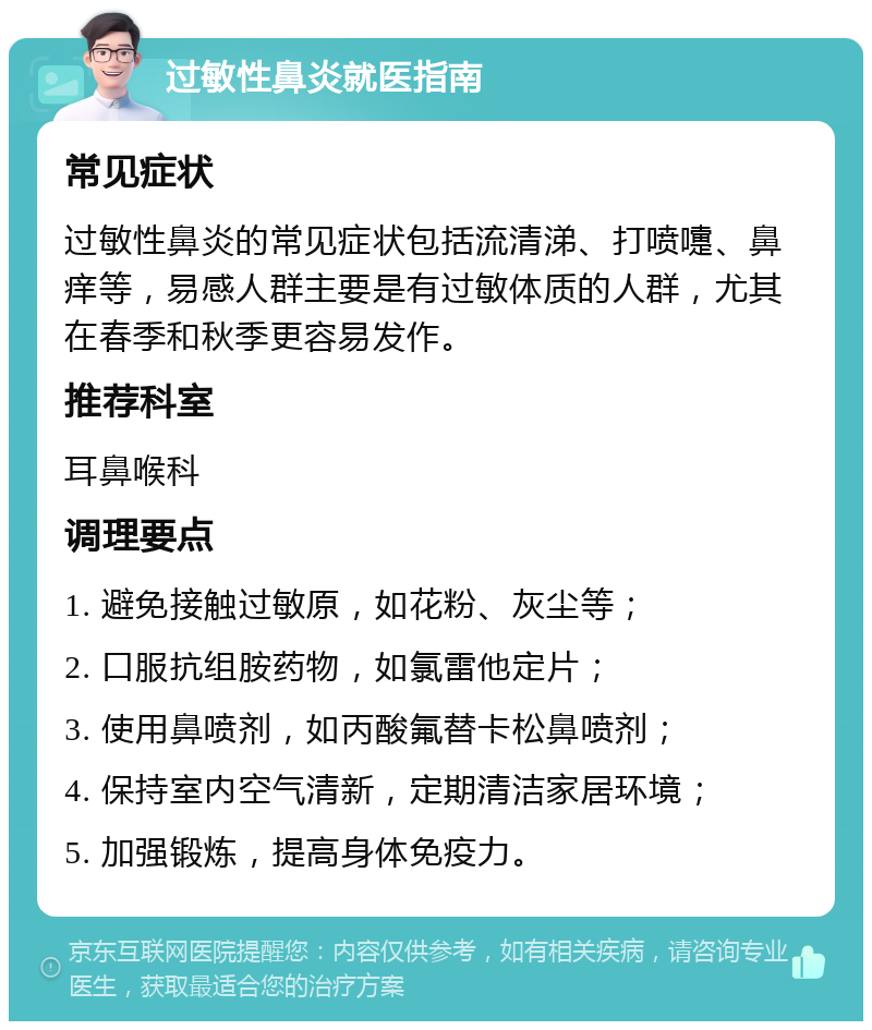 过敏性鼻炎就医指南 常见症状 过敏性鼻炎的常见症状包括流清涕、打喷嚏、鼻痒等，易感人群主要是有过敏体质的人群，尤其在春季和秋季更容易发作。 推荐科室 耳鼻喉科 调理要点 1. 避免接触过敏原，如花粉、灰尘等； 2. 口服抗组胺药物，如氯雷他定片； 3. 使用鼻喷剂，如丙酸氟替卡松鼻喷剂； 4. 保持室内空气清新，定期清洁家居环境； 5. 加强锻炼，提高身体免疫力。