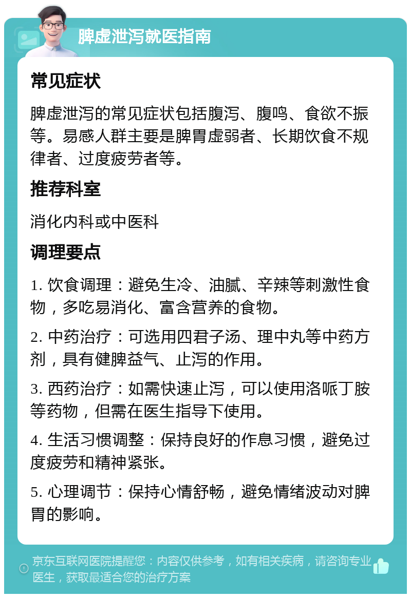 脾虚泄泻就医指南 常见症状 脾虚泄泻的常见症状包括腹泻、腹鸣、食欲不振等。易感人群主要是脾胃虚弱者、长期饮食不规律者、过度疲劳者等。 推荐科室 消化内科或中医科 调理要点 1. 饮食调理：避免生冷、油腻、辛辣等刺激性食物，多吃易消化、富含营养的食物。 2. 中药治疗：可选用四君子汤、理中丸等中药方剂，具有健脾益气、止泻的作用。 3. 西药治疗：如需快速止泻，可以使用洛哌丁胺等药物，但需在医生指导下使用。 4. 生活习惯调整：保持良好的作息习惯，避免过度疲劳和精神紧张。 5. 心理调节：保持心情舒畅，避免情绪波动对脾胃的影响。