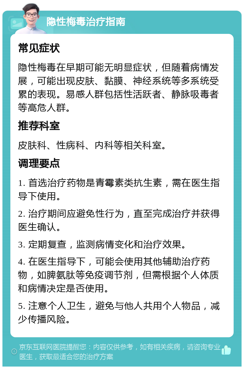 隐性梅毒治疗指南 常见症状 隐性梅毒在早期可能无明显症状，但随着病情发展，可能出现皮肤、黏膜、神经系统等多系统受累的表现。易感人群包括性活跃者、静脉吸毒者等高危人群。 推荐科室 皮肤科、性病科、内科等相关科室。 调理要点 1. 首选治疗药物是青霉素类抗生素，需在医生指导下使用。 2. 治疗期间应避免性行为，直至完成治疗并获得医生确认。 3. 定期复查，监测病情变化和治疗效果。 4. 在医生指导下，可能会使用其他辅助治疗药物，如脾氨肽等免疫调节剂，但需根据个人体质和病情决定是否使用。 5. 注意个人卫生，避免与他人共用个人物品，减少传播风险。