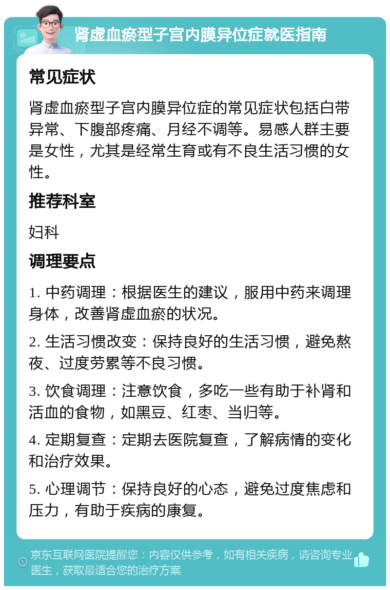 肾虚血瘀型子宫内膜异位症就医指南 常见症状 肾虚血瘀型子宫内膜异位症的常见症状包括白带异常、下腹部疼痛、月经不调等。易感人群主要是女性，尤其是经常生育或有不良生活习惯的女性。 推荐科室 妇科 调理要点 1. 中药调理：根据医生的建议，服用中药来调理身体，改善肾虚血瘀的状况。 2. 生活习惯改变：保持良好的生活习惯，避免熬夜、过度劳累等不良习惯。 3. 饮食调理：注意饮食，多吃一些有助于补肾和活血的食物，如黑豆、红枣、当归等。 4. 定期复查：定期去医院复查，了解病情的变化和治疗效果。 5. 心理调节：保持良好的心态，避免过度焦虑和压力，有助于疾病的康复。