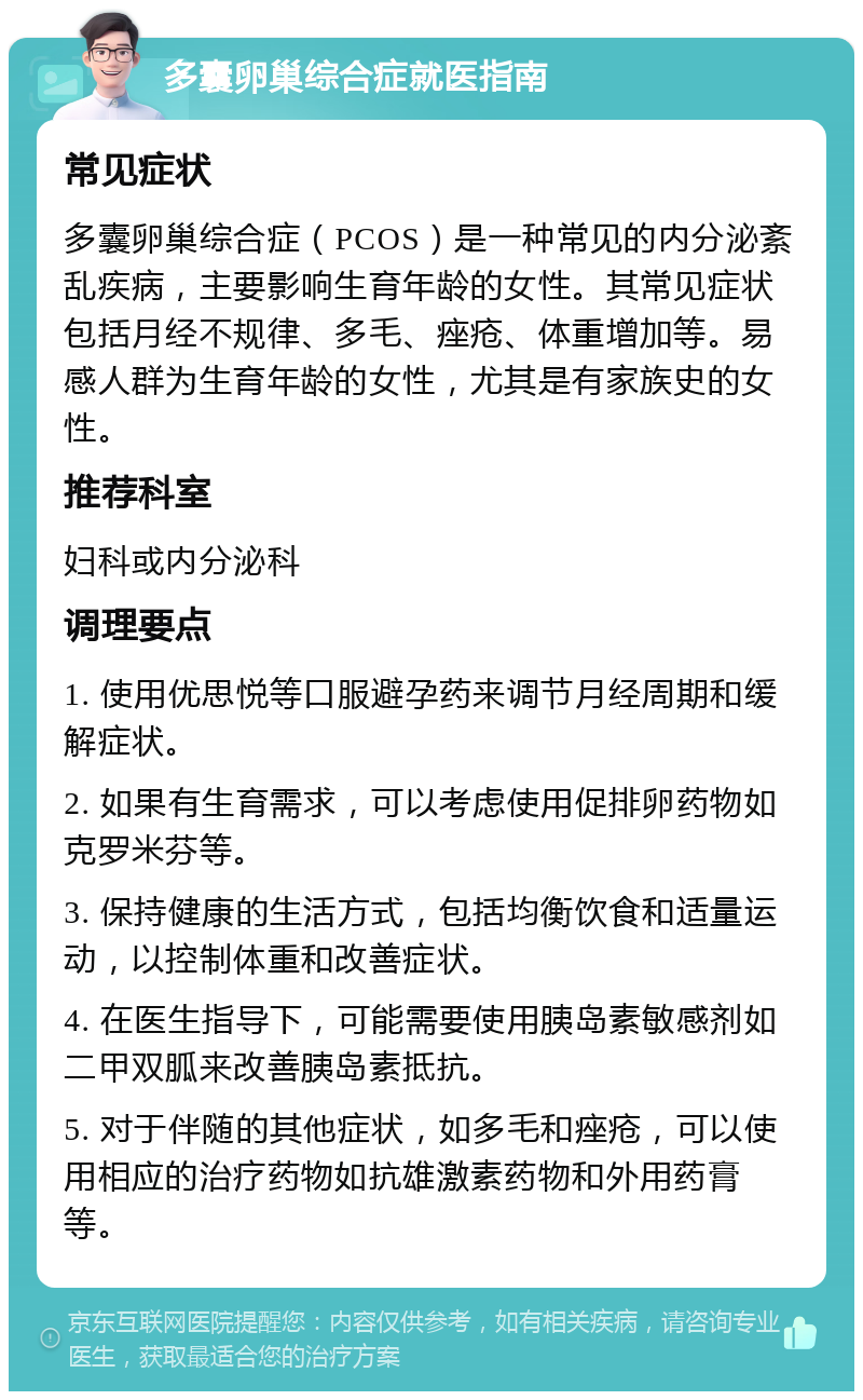 多囊卵巢综合症就医指南 常见症状 多囊卵巢综合症（PCOS）是一种常见的内分泌紊乱疾病，主要影响生育年龄的女性。其常见症状包括月经不规律、多毛、痤疮、体重增加等。易感人群为生育年龄的女性，尤其是有家族史的女性。 推荐科室 妇科或内分泌科 调理要点 1. 使用优思悦等口服避孕药来调节月经周期和缓解症状。 2. 如果有生育需求，可以考虑使用促排卵药物如克罗米芬等。 3. 保持健康的生活方式，包括均衡饮食和适量运动，以控制体重和改善症状。 4. 在医生指导下，可能需要使用胰岛素敏感剂如二甲双胍来改善胰岛素抵抗。 5. 对于伴随的其他症状，如多毛和痤疮，可以使用相应的治疗药物如抗雄激素药物和外用药膏等。