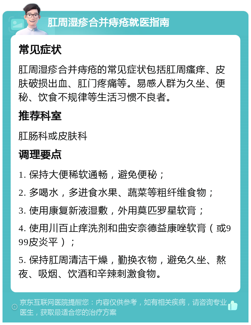 肛周湿疹合并痔疮就医指南 常见症状 肛周湿疹合并痔疮的常见症状包括肛周瘙痒、皮肤破损出血、肛门疼痛等。易感人群为久坐、便秘、饮食不规律等生活习惯不良者。 推荐科室 肛肠科或皮肤科 调理要点 1. 保持大便稀软通畅，避免便秘； 2. 多喝水，多进食水果、蔬菜等粗纤维食物； 3. 使用康复新液湿敷，外用莫匹罗星软膏； 4. 使用川百止痒洗剂和曲安奈德益康唑软膏（或999皮炎平）； 5. 保持肛周清洁干燥，勤换衣物，避免久坐、熬夜、吸烟、饮酒和辛辣刺激食物。