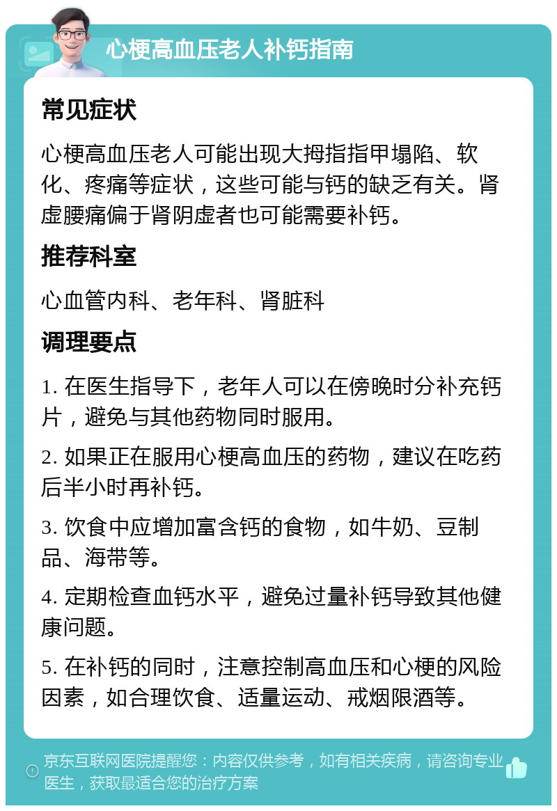 心梗高血压老人补钙指南 常见症状 心梗高血压老人可能出现大拇指指甲塌陷、软化、疼痛等症状，这些可能与钙的缺乏有关。肾虚腰痛偏于肾阴虚者也可能需要补钙。 推荐科室 心血管内科、老年科、肾脏科 调理要点 1. 在医生指导下，老年人可以在傍晚时分补充钙片，避免与其他药物同时服用。 2. 如果正在服用心梗高血压的药物，建议在吃药后半小时再补钙。 3. 饮食中应增加富含钙的食物，如牛奶、豆制品、海带等。 4. 定期检查血钙水平，避免过量补钙导致其他健康问题。 5. 在补钙的同时，注意控制高血压和心梗的风险因素，如合理饮食、适量运动、戒烟限酒等。