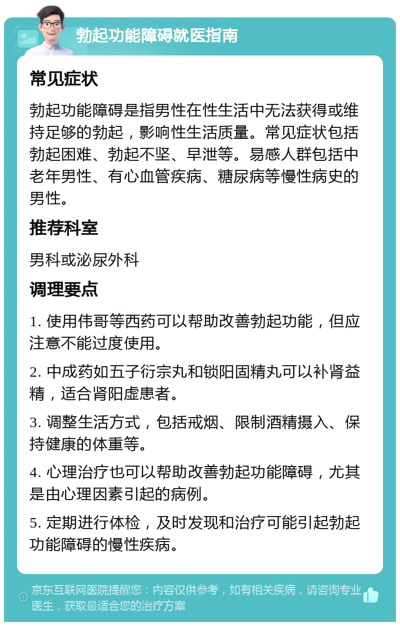 勃起功能障碍就医指南 常见症状 勃起功能障碍是指男性在性生活中无法获得或维持足够的勃起，影响性生活质量。常见症状包括勃起困难、勃起不坚、早泄等。易感人群包括中老年男性、有心血管疾病、糖尿病等慢性病史的男性。 推荐科室 男科或泌尿外科 调理要点 1. 使用伟哥等西药可以帮助改善勃起功能，但应注意不能过度使用。 2. 中成药如五子衍宗丸和锁阳固精丸可以补肾益精，适合肾阳虚患者。 3. 调整生活方式，包括戒烟、限制酒精摄入、保持健康的体重等。 4. 心理治疗也可以帮助改善勃起功能障碍，尤其是由心理因素引起的病例。 5. 定期进行体检，及时发现和治疗可能引起勃起功能障碍的慢性疾病。