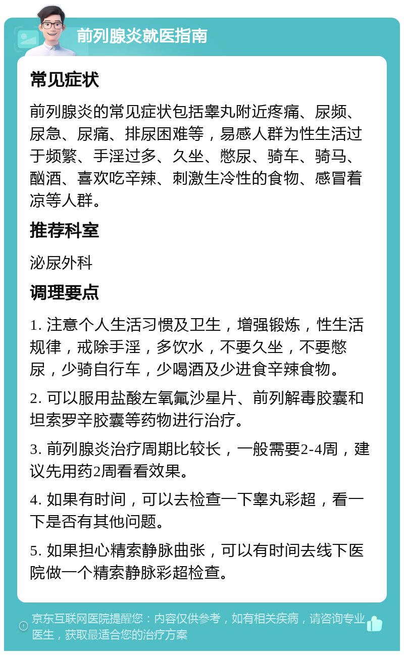 前列腺炎就医指南 常见症状 前列腺炎的常见症状包括睾丸附近疼痛、尿频、尿急、尿痛、排尿困难等，易感人群为性生活过于频繁、手淫过多、久坐、憋尿、骑车、骑马、酗酒、喜欢吃辛辣、刺激生冷性的食物、感冒着凉等人群。 推荐科室 泌尿外科 调理要点 1. 注意个人生活习惯及卫生，增强锻炼，性生活规律，戒除手淫，多饮水，不要久坐，不要憋尿，少骑自行车，少喝酒及少进食辛辣食物。 2. 可以服用盐酸左氧氟沙星片、前列解毒胶囊和坦索罗辛胶囊等药物进行治疗。 3. 前列腺炎治疗周期比较长，一般需要2-4周，建议先用药2周看看效果。 4. 如果有时间，可以去检查一下睾丸彩超，看一下是否有其他问题。 5. 如果担心精索静脉曲张，可以有时间去线下医院做一个精索静脉彩超检查。