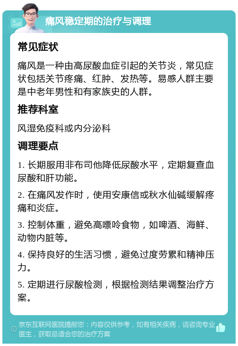 痛风稳定期的治疗与调理 常见症状 痛风是一种由高尿酸血症引起的关节炎，常见症状包括关节疼痛、红肿、发热等。易感人群主要是中老年男性和有家族史的人群。 推荐科室 风湿免疫科或内分泌科 调理要点 1. 长期服用非布司他降低尿酸水平，定期复查血尿酸和肝功能。 2. 在痛风发作时，使用安康信或秋水仙碱缓解疼痛和炎症。 3. 控制体重，避免高嘌呤食物，如啤酒、海鲜、动物内脏等。 4. 保持良好的生活习惯，避免过度劳累和精神压力。 5. 定期进行尿酸检测，根据检测结果调整治疗方案。