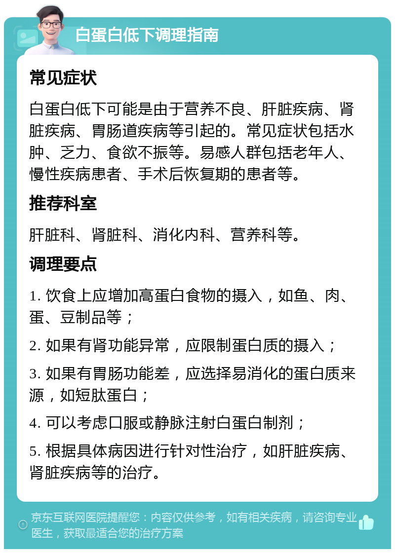 白蛋白低下调理指南 常见症状 白蛋白低下可能是由于营养不良、肝脏疾病、肾脏疾病、胃肠道疾病等引起的。常见症状包括水肿、乏力、食欲不振等。易感人群包括老年人、慢性疾病患者、手术后恢复期的患者等。 推荐科室 肝脏科、肾脏科、消化内科、营养科等。 调理要点 1. 饮食上应增加高蛋白食物的摄入，如鱼、肉、蛋、豆制品等； 2. 如果有肾功能异常，应限制蛋白质的摄入； 3. 如果有胃肠功能差，应选择易消化的蛋白质来源，如短肽蛋白； 4. 可以考虑口服或静脉注射白蛋白制剂； 5. 根据具体病因进行针对性治疗，如肝脏疾病、肾脏疾病等的治疗。