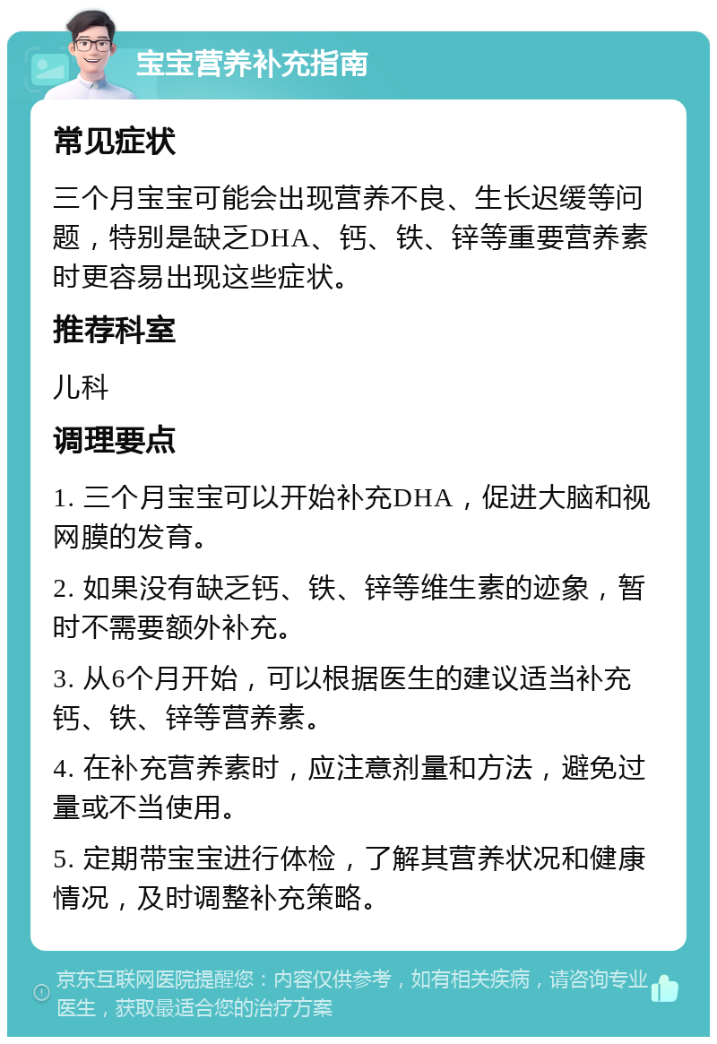 宝宝营养补充指南 常见症状 三个月宝宝可能会出现营养不良、生长迟缓等问题，特别是缺乏DHA、钙、铁、锌等重要营养素时更容易出现这些症状。 推荐科室 儿科 调理要点 1. 三个月宝宝可以开始补充DHA，促进大脑和视网膜的发育。 2. 如果没有缺乏钙、铁、锌等维生素的迹象，暂时不需要额外补充。 3. 从6个月开始，可以根据医生的建议适当补充钙、铁、锌等营养素。 4. 在补充营养素时，应注意剂量和方法，避免过量或不当使用。 5. 定期带宝宝进行体检，了解其营养状况和健康情况，及时调整补充策略。