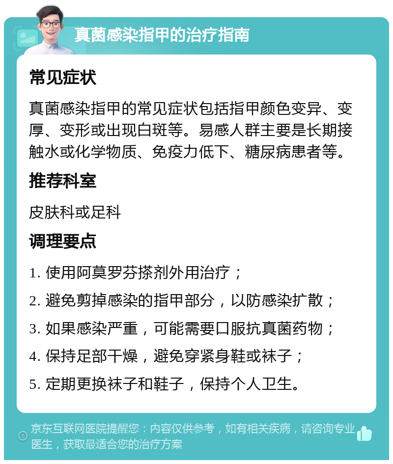 真菌感染指甲的治疗指南 常见症状 真菌感染指甲的常见症状包括指甲颜色变异、变厚、变形或出现白斑等。易感人群主要是长期接触水或化学物质、免疫力低下、糖尿病患者等。 推荐科室 皮肤科或足科 调理要点 1. 使用阿莫罗芬搽剂外用治疗； 2. 避免剪掉感染的指甲部分，以防感染扩散； 3. 如果感染严重，可能需要口服抗真菌药物； 4. 保持足部干燥，避免穿紧身鞋或袜子； 5. 定期更换袜子和鞋子，保持个人卫生。