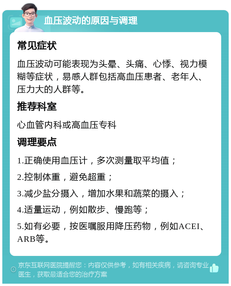 血压波动的原因与调理 常见症状 血压波动可能表现为头晕、头痛、心悸、视力模糊等症状，易感人群包括高血压患者、老年人、压力大的人群等。 推荐科室 心血管内科或高血压专科 调理要点 1.正确使用血压计，多次测量取平均值； 2.控制体重，避免超重； 3.减少盐分摄入，增加水果和蔬菜的摄入； 4.适量运动，例如散步、慢跑等； 5.如有必要，按医嘱服用降压药物，例如ACEI、ARB等。