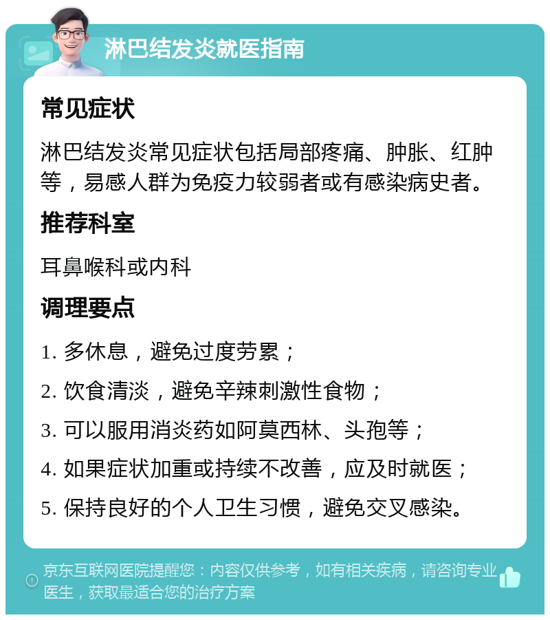 淋巴结发炎就医指南 常见症状 淋巴结发炎常见症状包括局部疼痛、肿胀、红肿等，易感人群为免疫力较弱者或有感染病史者。 推荐科室 耳鼻喉科或内科 调理要点 1. 多休息，避免过度劳累； 2. 饮食清淡，避免辛辣刺激性食物； 3. 可以服用消炎药如阿莫西林、头孢等； 4. 如果症状加重或持续不改善，应及时就医； 5. 保持良好的个人卫生习惯，避免交叉感染。