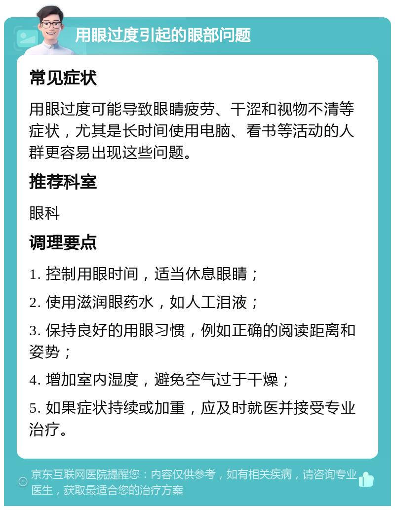 用眼过度引起的眼部问题 常见症状 用眼过度可能导致眼睛疲劳、干涩和视物不清等症状，尤其是长时间使用电脑、看书等活动的人群更容易出现这些问题。 推荐科室 眼科 调理要点 1. 控制用眼时间，适当休息眼睛； 2. 使用滋润眼药水，如人工泪液； 3. 保持良好的用眼习惯，例如正确的阅读距离和姿势； 4. 增加室内湿度，避免空气过于干燥； 5. 如果症状持续或加重，应及时就医并接受专业治疗。