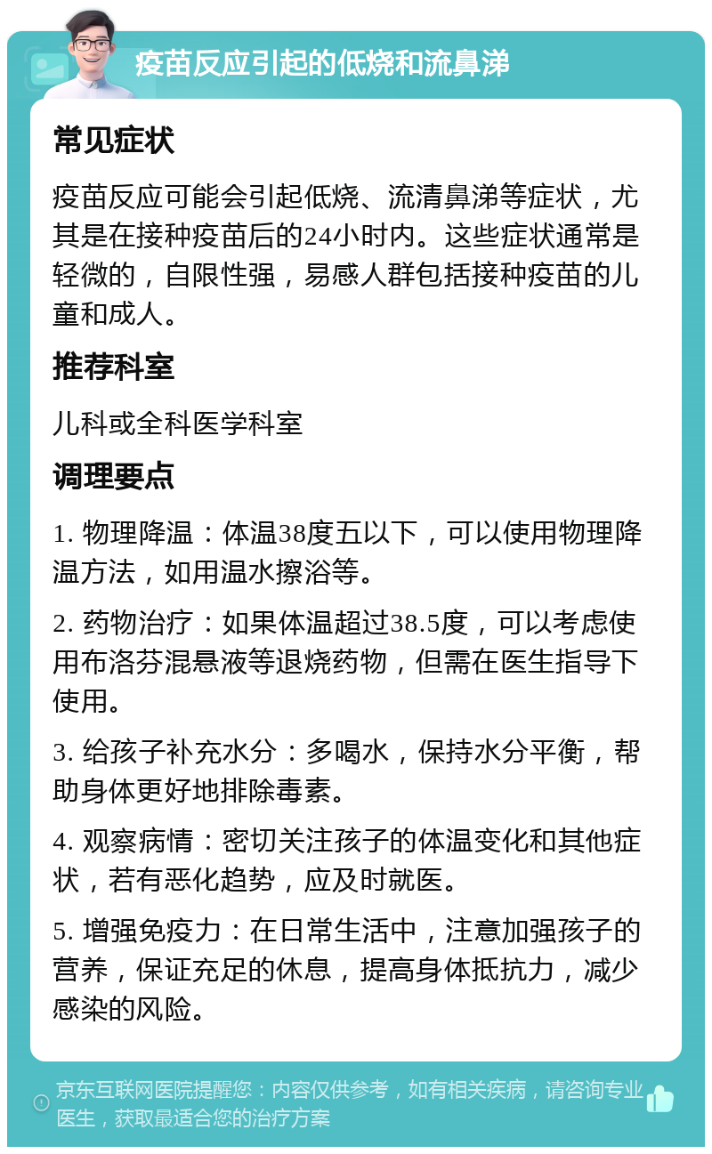 疫苗反应引起的低烧和流鼻涕 常见症状 疫苗反应可能会引起低烧、流清鼻涕等症状，尤其是在接种疫苗后的24小时内。这些症状通常是轻微的，自限性强，易感人群包括接种疫苗的儿童和成人。 推荐科室 儿科或全科医学科室 调理要点 1. 物理降温：体温38度五以下，可以使用物理降温方法，如用温水擦浴等。 2. 药物治疗：如果体温超过38.5度，可以考虑使用布洛芬混悬液等退烧药物，但需在医生指导下使用。 3. 给孩子补充水分：多喝水，保持水分平衡，帮助身体更好地排除毒素。 4. 观察病情：密切关注孩子的体温变化和其他症状，若有恶化趋势，应及时就医。 5. 增强免疫力：在日常生活中，注意加强孩子的营养，保证充足的休息，提高身体抵抗力，减少感染的风险。