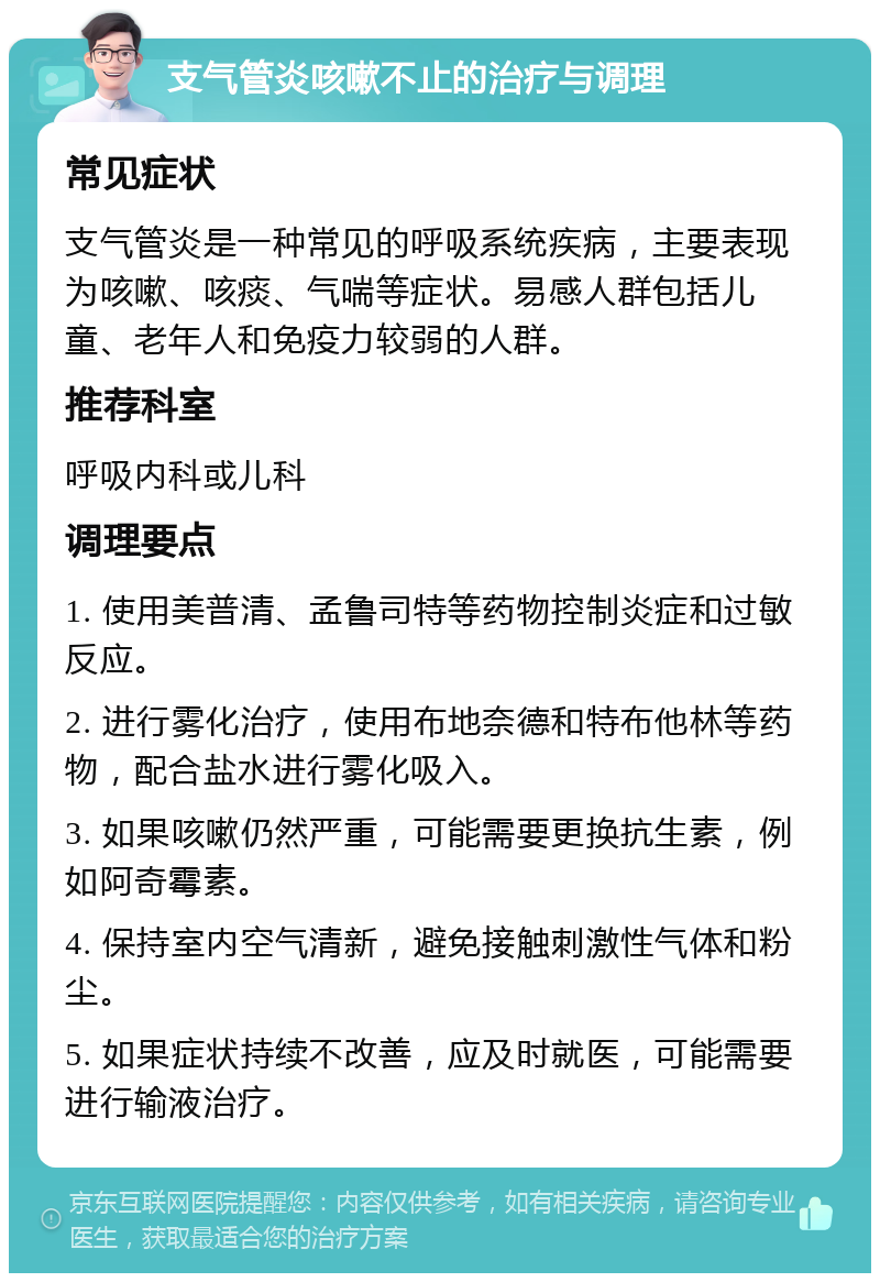 支气管炎咳嗽不止的治疗与调理 常见症状 支气管炎是一种常见的呼吸系统疾病，主要表现为咳嗽、咳痰、气喘等症状。易感人群包括儿童、老年人和免疫力较弱的人群。 推荐科室 呼吸内科或儿科 调理要点 1. 使用美普清、孟鲁司特等药物控制炎症和过敏反应。 2. 进行雾化治疗，使用布地奈德和特布他林等药物，配合盐水进行雾化吸入。 3. 如果咳嗽仍然严重，可能需要更换抗生素，例如阿奇霉素。 4. 保持室内空气清新，避免接触刺激性气体和粉尘。 5. 如果症状持续不改善，应及时就医，可能需要进行输液治疗。