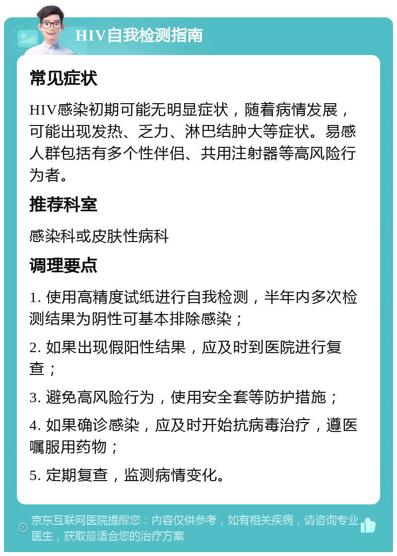 HIV自我检测指南 常见症状 HIV感染初期可能无明显症状，随着病情发展，可能出现发热、乏力、淋巴结肿大等症状。易感人群包括有多个性伴侣、共用注射器等高风险行为者。 推荐科室 感染科或皮肤性病科 调理要点 1. 使用高精度试纸进行自我检测，半年内多次检测结果为阴性可基本排除感染； 2. 如果出现假阳性结果，应及时到医院进行复查； 3. 避免高风险行为，使用安全套等防护措施； 4. 如果确诊感染，应及时开始抗病毒治疗，遵医嘱服用药物； 5. 定期复查，监测病情变化。