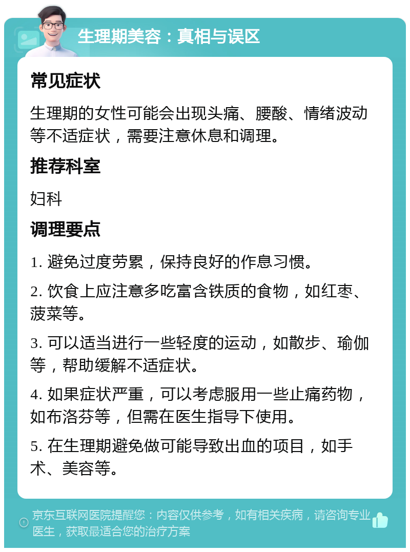 生理期美容：真相与误区 常见症状 生理期的女性可能会出现头痛、腰酸、情绪波动等不适症状，需要注意休息和调理。 推荐科室 妇科 调理要点 1. 避免过度劳累，保持良好的作息习惯。 2. 饮食上应注意多吃富含铁质的食物，如红枣、菠菜等。 3. 可以适当进行一些轻度的运动，如散步、瑜伽等，帮助缓解不适症状。 4. 如果症状严重，可以考虑服用一些止痛药物，如布洛芬等，但需在医生指导下使用。 5. 在生理期避免做可能导致出血的项目，如手术、美容等。