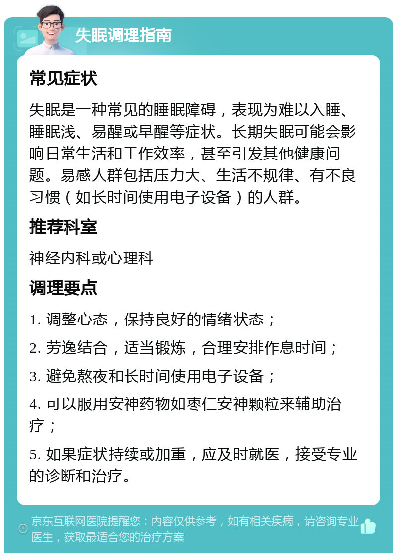 失眠调理指南 常见症状 失眠是一种常见的睡眠障碍，表现为难以入睡、睡眠浅、易醒或早醒等症状。长期失眠可能会影响日常生活和工作效率，甚至引发其他健康问题。易感人群包括压力大、生活不规律、有不良习惯（如长时间使用电子设备）的人群。 推荐科室 神经内科或心理科 调理要点 1. 调整心态，保持良好的情绪状态； 2. 劳逸结合，适当锻炼，合理安排作息时间； 3. 避免熬夜和长时间使用电子设备； 4. 可以服用安神药物如枣仁安神颗粒来辅助治疗； 5. 如果症状持续或加重，应及时就医，接受专业的诊断和治疗。