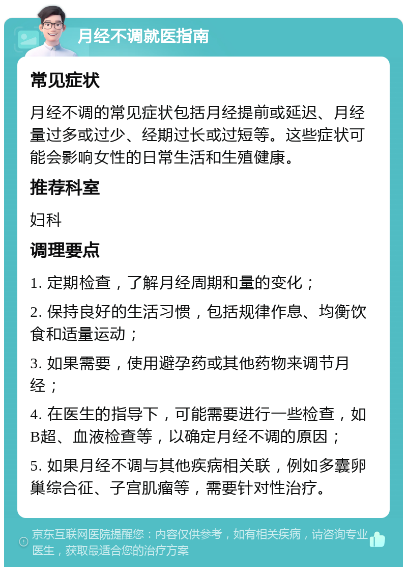 月经不调就医指南 常见症状 月经不调的常见症状包括月经提前或延迟、月经量过多或过少、经期过长或过短等。这些症状可能会影响女性的日常生活和生殖健康。 推荐科室 妇科 调理要点 1. 定期检查，了解月经周期和量的变化； 2. 保持良好的生活习惯，包括规律作息、均衡饮食和适量运动； 3. 如果需要，使用避孕药或其他药物来调节月经； 4. 在医生的指导下，可能需要进行一些检查，如B超、血液检查等，以确定月经不调的原因； 5. 如果月经不调与其他疾病相关联，例如多囊卵巢综合征、子宫肌瘤等，需要针对性治疗。