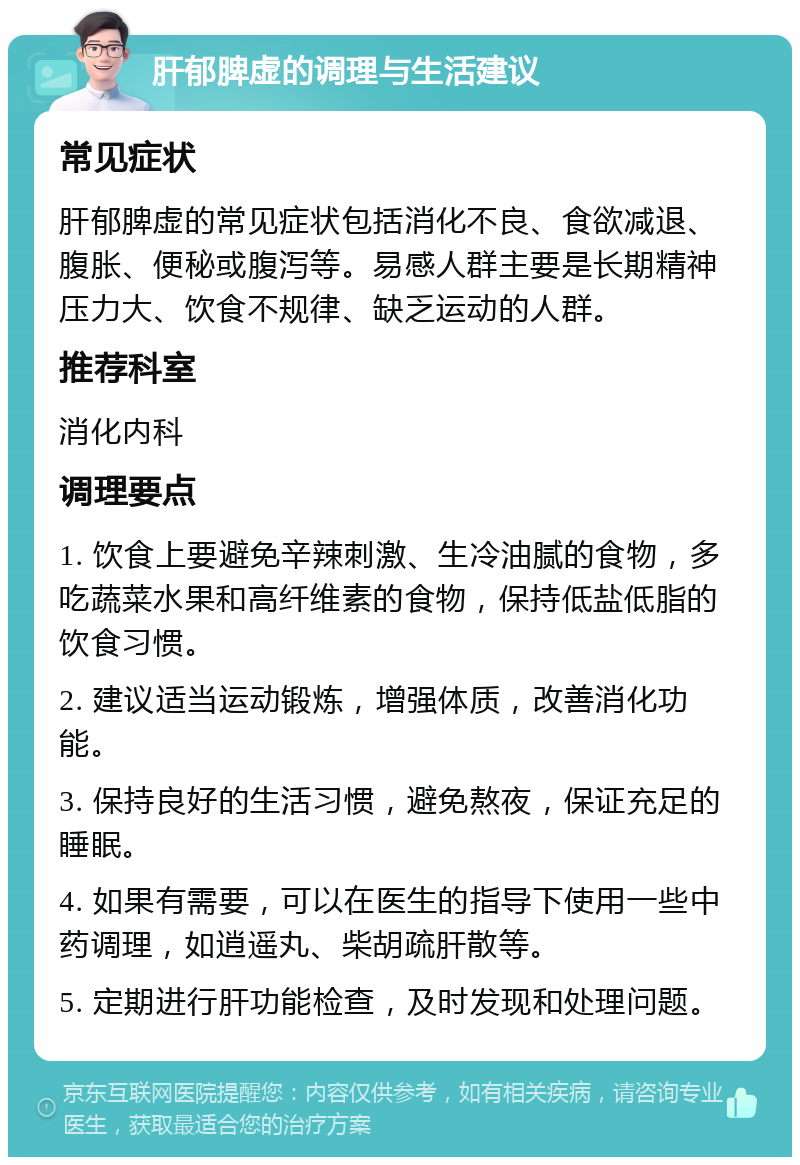 肝郁脾虚的调理与生活建议 常见症状 肝郁脾虚的常见症状包括消化不良、食欲减退、腹胀、便秘或腹泻等。易感人群主要是长期精神压力大、饮食不规律、缺乏运动的人群。 推荐科室 消化内科 调理要点 1. 饮食上要避免辛辣刺激、生冷油腻的食物，多吃蔬菜水果和高纤维素的食物，保持低盐低脂的饮食习惯。 2. 建议适当运动锻炼，增强体质，改善消化功能。 3. 保持良好的生活习惯，避免熬夜，保证充足的睡眠。 4. 如果有需要，可以在医生的指导下使用一些中药调理，如逍遥丸、柴胡疏肝散等。 5. 定期进行肝功能检查，及时发现和处理问题。