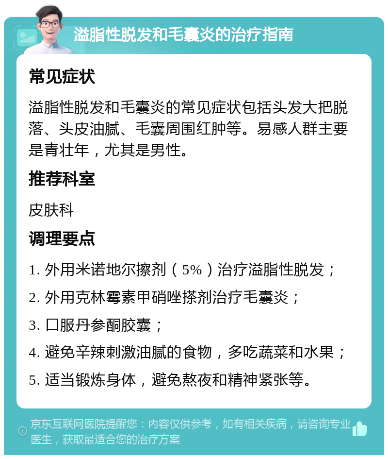 溢脂性脱发和毛囊炎的治疗指南 常见症状 溢脂性脱发和毛囊炎的常见症状包括头发大把脱落、头皮油腻、毛囊周围红肿等。易感人群主要是青壮年，尤其是男性。 推荐科室 皮肤科 调理要点 1. 外用米诺地尔擦剂（5%）治疗溢脂性脱发； 2. 外用克林霉素甲硝唑搽剂治疗毛囊炎； 3. 口服丹参酮胶囊； 4. 避免辛辣刺激油腻的食物，多吃蔬菜和水果； 5. 适当锻炼身体，避免熬夜和精神紧张等。