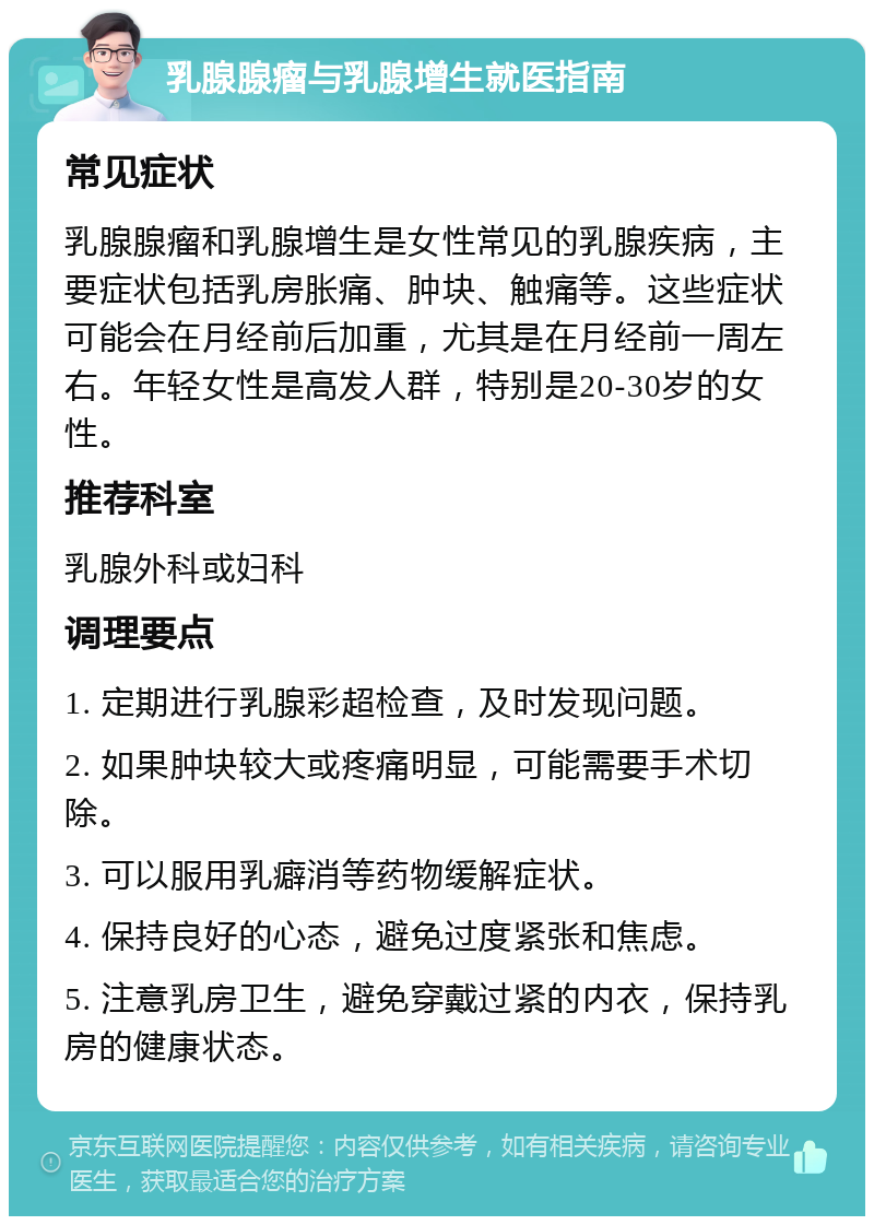 乳腺腺瘤与乳腺增生就医指南 常见症状 乳腺腺瘤和乳腺增生是女性常见的乳腺疾病，主要症状包括乳房胀痛、肿块、触痛等。这些症状可能会在月经前后加重，尤其是在月经前一周左右。年轻女性是高发人群，特别是20-30岁的女性。 推荐科室 乳腺外科或妇科 调理要点 1. 定期进行乳腺彩超检查，及时发现问题。 2. 如果肿块较大或疼痛明显，可能需要手术切除。 3. 可以服用乳癖消等药物缓解症状。 4. 保持良好的心态，避免过度紧张和焦虑。 5. 注意乳房卫生，避免穿戴过紧的内衣，保持乳房的健康状态。