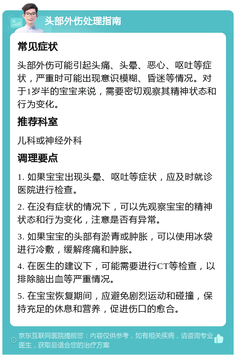 头部外伤处理指南 常见症状 头部外伤可能引起头痛、头晕、恶心、呕吐等症状，严重时可能出现意识模糊、昏迷等情况。对于1岁半的宝宝来说，需要密切观察其精神状态和行为变化。 推荐科室 儿科或神经外科 调理要点 1. 如果宝宝出现头晕、呕吐等症状，应及时就诊医院进行检查。 2. 在没有症状的情况下，可以先观察宝宝的精神状态和行为变化，注意是否有异常。 3. 如果宝宝的头部有淤青或肿胀，可以使用冰袋进行冷敷，缓解疼痛和肿胀。 4. 在医生的建议下，可能需要进行CT等检查，以排除脑出血等严重情况。 5. 在宝宝恢复期间，应避免剧烈运动和碰撞，保持充足的休息和营养，促进伤口的愈合。