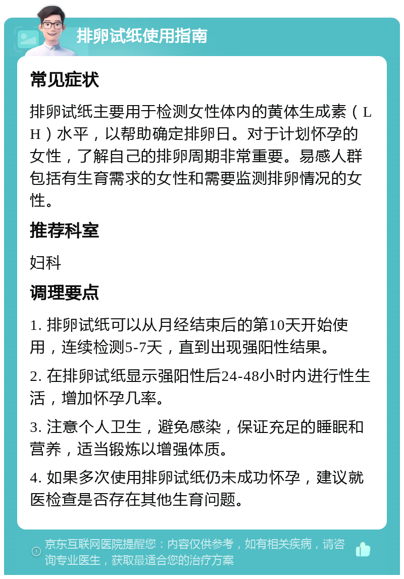 排卵试纸使用指南 常见症状 排卵试纸主要用于检测女性体内的黄体生成素（LH）水平，以帮助确定排卵日。对于计划怀孕的女性，了解自己的排卵周期非常重要。易感人群包括有生育需求的女性和需要监测排卵情况的女性。 推荐科室 妇科 调理要点 1. 排卵试纸可以从月经结束后的第10天开始使用，连续检测5-7天，直到出现强阳性结果。 2. 在排卵试纸显示强阳性后24-48小时内进行性生活，增加怀孕几率。 3. 注意个人卫生，避免感染，保证充足的睡眠和营养，适当锻炼以增强体质。 4. 如果多次使用排卵试纸仍未成功怀孕，建议就医检查是否存在其他生育问题。