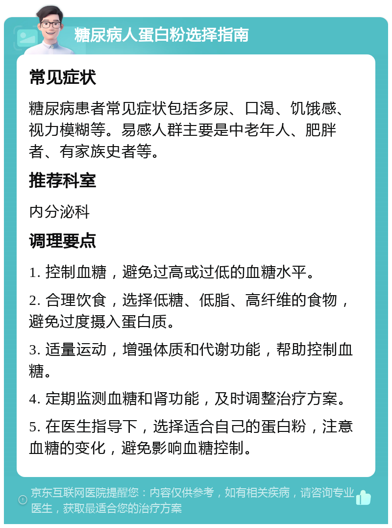 糖尿病人蛋白粉选择指南 常见症状 糖尿病患者常见症状包括多尿、口渴、饥饿感、视力模糊等。易感人群主要是中老年人、肥胖者、有家族史者等。 推荐科室 内分泌科 调理要点 1. 控制血糖，避免过高或过低的血糖水平。 2. 合理饮食，选择低糖、低脂、高纤维的食物，避免过度摄入蛋白质。 3. 适量运动，增强体质和代谢功能，帮助控制血糖。 4. 定期监测血糖和肾功能，及时调整治疗方案。 5. 在医生指导下，选择适合自己的蛋白粉，注意血糖的变化，避免影响血糖控制。