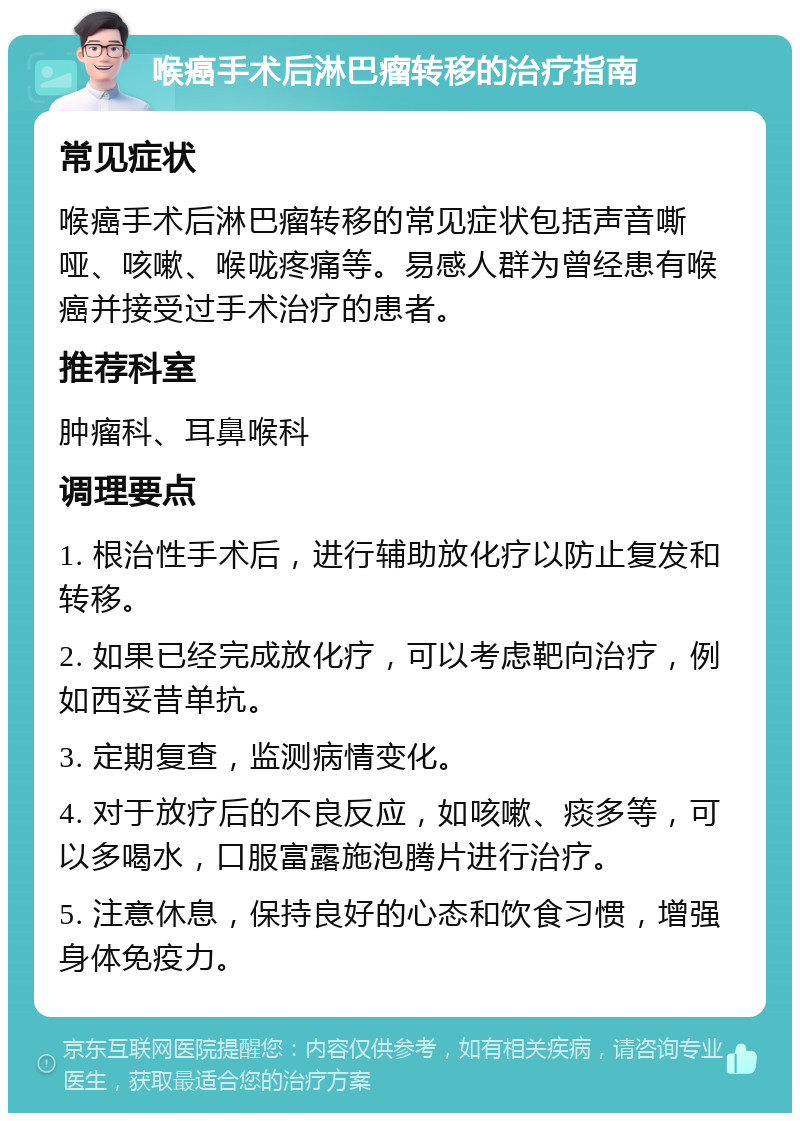 喉癌手术后淋巴瘤转移的治疗指南 常见症状 喉癌手术后淋巴瘤转移的常见症状包括声音嘶哑、咳嗽、喉咙疼痛等。易感人群为曾经患有喉癌并接受过手术治疗的患者。 推荐科室 肿瘤科、耳鼻喉科 调理要点 1. 根治性手术后，进行辅助放化疗以防止复发和转移。 2. 如果已经完成放化疗，可以考虑靶向治疗，例如西妥昔单抗。 3. 定期复查，监测病情变化。 4. 对于放疗后的不良反应，如咳嗽、痰多等，可以多喝水，口服富露施泡腾片进行治疗。 5. 注意休息，保持良好的心态和饮食习惯，增强身体免疫力。