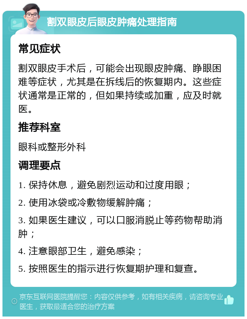 割双眼皮后眼皮肿痛处理指南 常见症状 割双眼皮手术后，可能会出现眼皮肿痛、睁眼困难等症状，尤其是在拆线后的恢复期内。这些症状通常是正常的，但如果持续或加重，应及时就医。 推荐科室 眼科或整形外科 调理要点 1. 保持休息，避免剧烈运动和过度用眼； 2. 使用冰袋或冷敷物缓解肿痛； 3. 如果医生建议，可以口服消脱止等药物帮助消肿； 4. 注意眼部卫生，避免感染； 5. 按照医生的指示进行恢复期护理和复查。