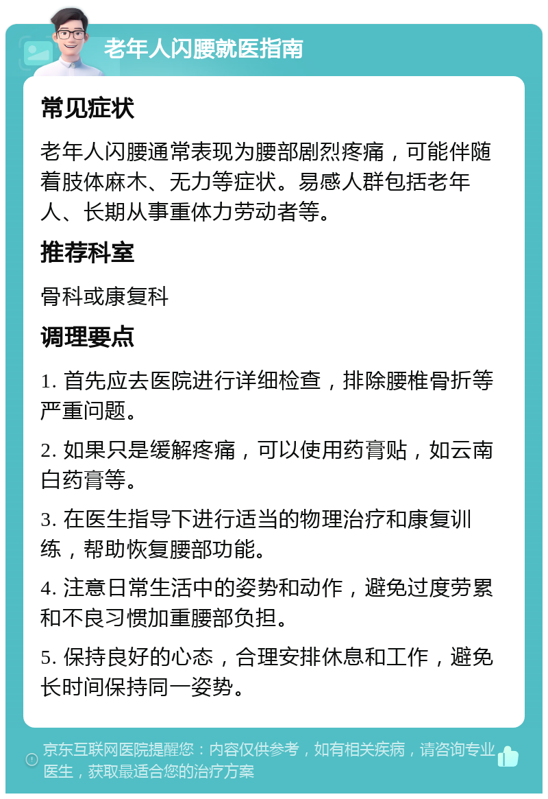 老年人闪腰就医指南 常见症状 老年人闪腰通常表现为腰部剧烈疼痛，可能伴随着肢体麻木、无力等症状。易感人群包括老年人、长期从事重体力劳动者等。 推荐科室 骨科或康复科 调理要点 1. 首先应去医院进行详细检查，排除腰椎骨折等严重问题。 2. 如果只是缓解疼痛，可以使用药膏贴，如云南白药膏等。 3. 在医生指导下进行适当的物理治疗和康复训练，帮助恢复腰部功能。 4. 注意日常生活中的姿势和动作，避免过度劳累和不良习惯加重腰部负担。 5. 保持良好的心态，合理安排休息和工作，避免长时间保持同一姿势。